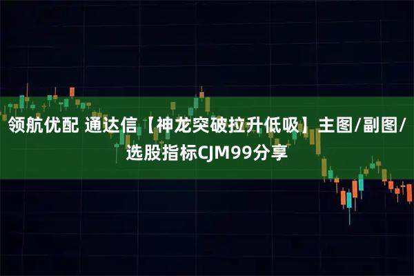领航优配 通达信【神龙突破拉升低吸】主图/副图/选股指标CJM99分享