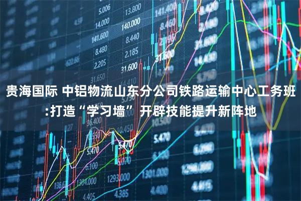 贵海国际 中铝物流山东分公司铁路运输中心工务班:打造“学习墙” 开辟技能提升新阵地