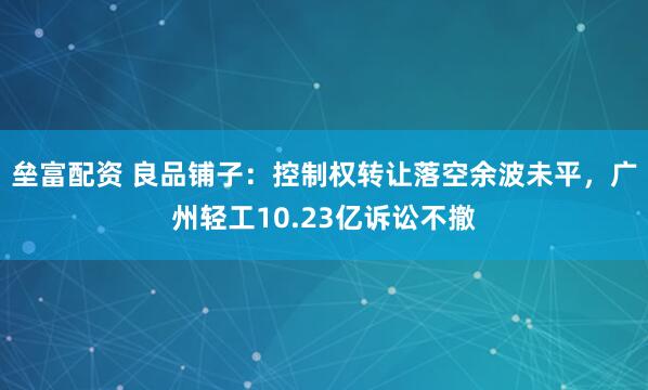 垒富配资 良品铺子：控制权转让落空余波未平，广州轻工10.23亿诉讼不撤