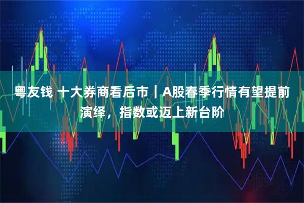 粤友钱 十大券商看后市|A股春季行情有望提前演绎,指数或迈上新台阶