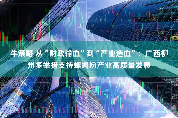 牛策略 从“财政输血”到“产业造血”：广西柳州多举措支持螺蛳粉产业高质量发展