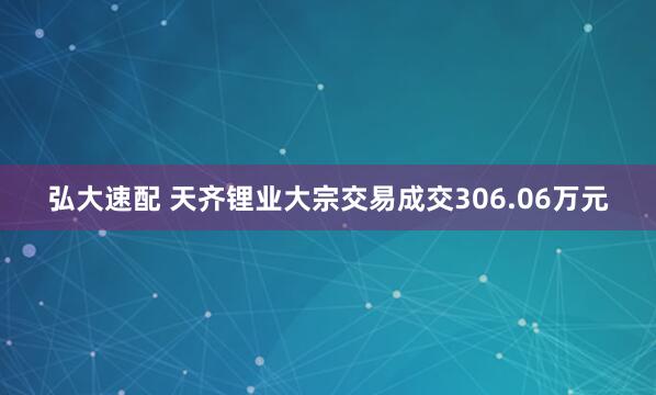 弘大速配 天齐锂业大宗交易成交306.06万元