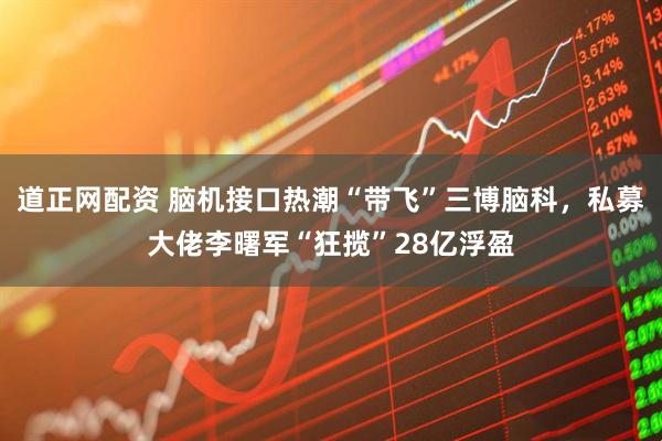 道正网配资 脑机接口热潮“带飞”三博脑科，私募大佬李曙军“狂揽”28亿浮盈