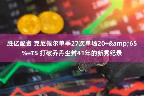 胜亿配资 克尼佩尔单季27次单场20+&65%+TS 打破乔丹尘封41年的新秀纪录