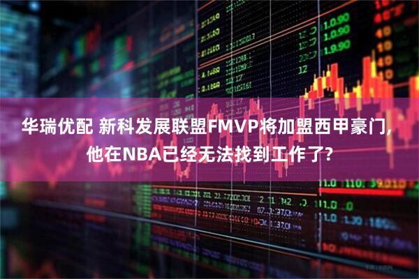 华瑞优配 新科发展联盟FMVP将加盟西甲豪门, 他在NBA已经无法找到工作了?