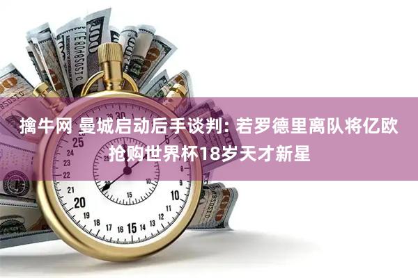 擒牛网 曼城启动后手谈判: 若罗德里离队将亿欧抢购世界杯18岁天才新星